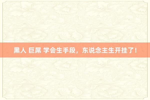 黑人 巨屌 学会生手段，东说念主生开挂了！