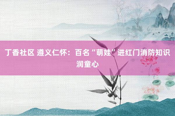 丁香社区 遵义仁怀：百名“萌娃”进红门消防知识润童心