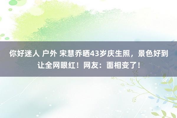 你好迷人 户外 宋慧乔晒43岁庆生照，景色好到让全网眼红！网友：面相变了！