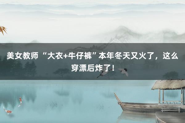 美女教师 “大衣+牛仔裤”本年冬天又火了，这么穿漂后炸了！