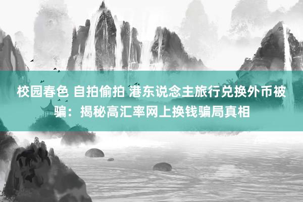 校园春色 自拍偷拍 港东说念主旅行兑换外币被骗：揭秘高汇率网上换钱骗局真相
