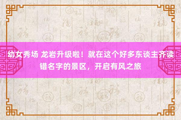 幼女秀场 龙岩升级啦！就在这个好多东谈主齐读错名字的景区，开启有风之旅
