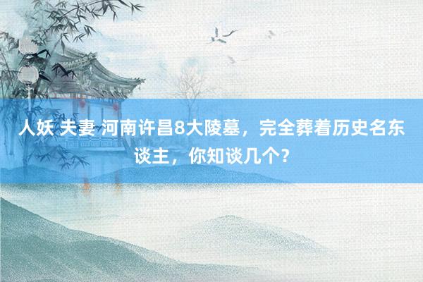 人妖 夫妻 河南许昌8大陵墓，完全葬着历史名东谈主，你知谈几个？