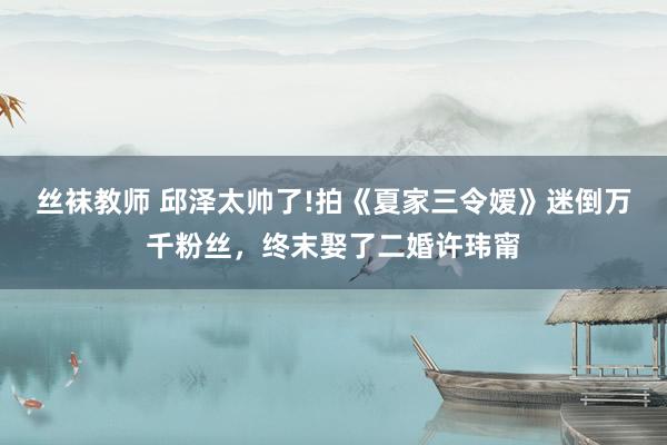丝袜教师 邱泽太帅了!拍《夏家三令嫒》迷倒万千粉丝，终末娶了二婚许玮甯