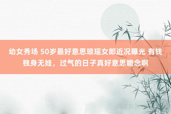 幼女秀场 50岁最好意思琼瑶女郎近况曝光 有钱独身无娃，过气的日子真好意思瞻念啊