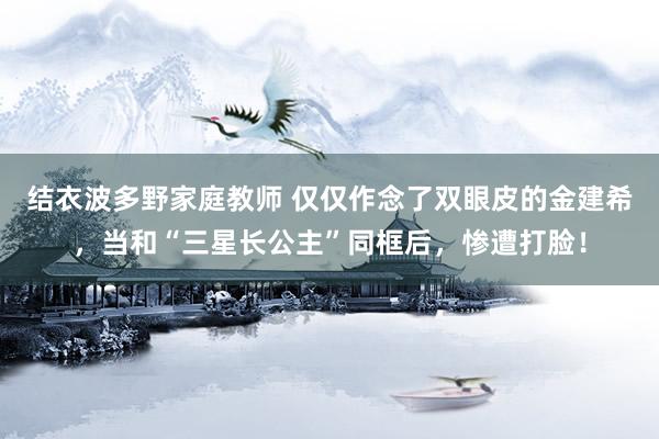结衣波多野家庭教师 仅仅作念了双眼皮的金建希，当和“三星长公主”同框后，惨遭打脸！