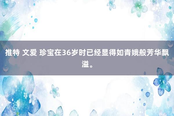 推特 文爱 珍宝在36岁时已经显得如青娥般芳华飘溢。