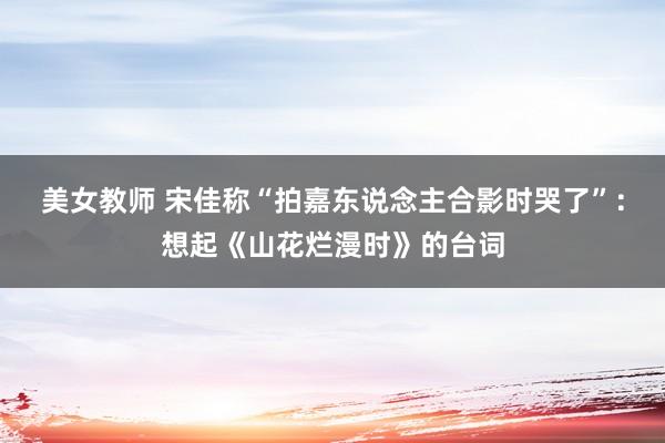 美女教师 宋佳称“拍嘉东说念主合影时哭了”：想起《山花烂漫时》的台词