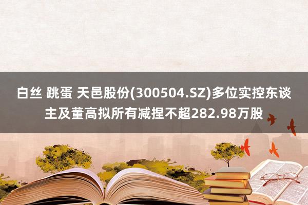 白丝 跳蛋 天邑股份(300504.SZ)多位实控东谈主及董高拟所有减捏不超282.98万股