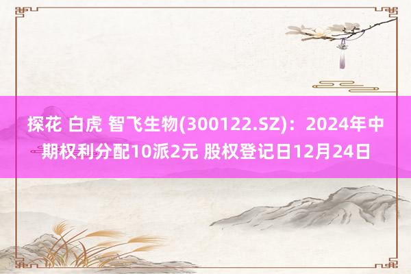 探花 白虎 智飞生物(300122.SZ)：2024年中期权利分配10派2元 股权登记日12月24日