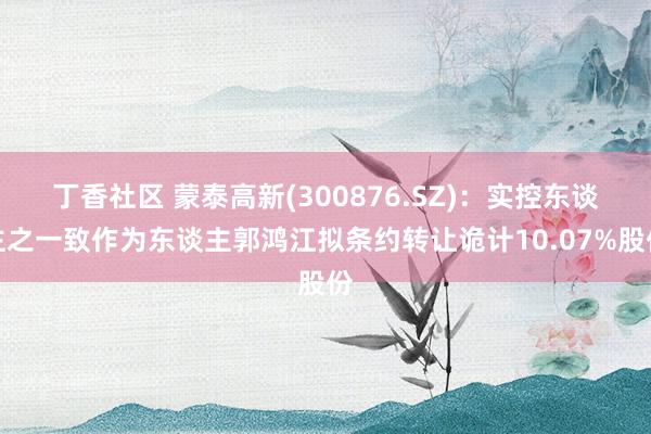 丁香社区 蒙泰高新(300876.SZ)：实控东谈主之一致作为东谈主郭鸿江拟条约转让诡计10.07%股份