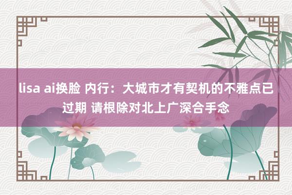 lisa ai换脸 内行：大城市才有契机的不雅点已过期 请根除对北上广深合手念