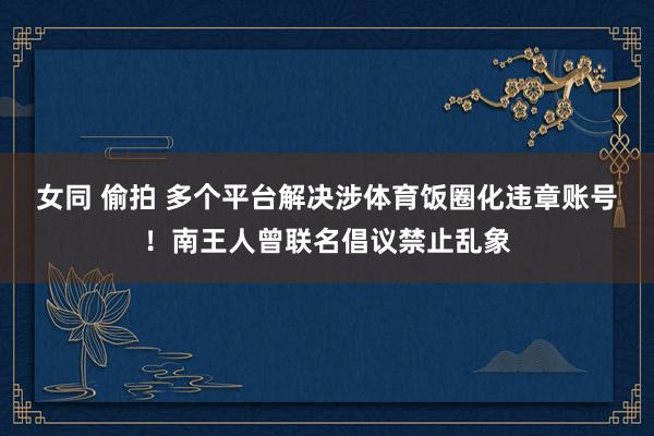 女同 偷拍 多个平台解决涉体育饭圈化违章账号！南王人曾联名倡议禁止乱象