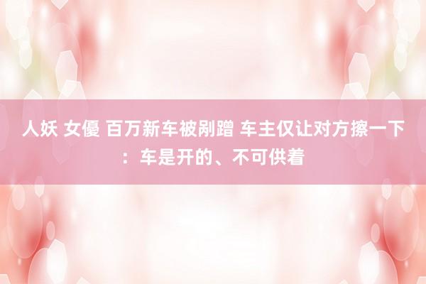 人妖 女優 百万新车被剐蹭 车主仅让对方擦一下：车是开的、不可供着