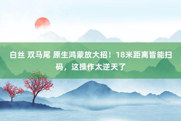 白丝 双马尾 原生鸿蒙放大招！18米距离皆能扫码，这操作太逆天了