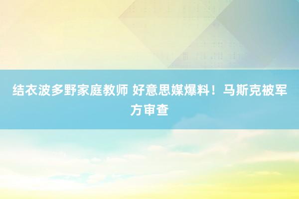 结衣波多野家庭教师 好意思媒爆料！马斯克被军方审查
