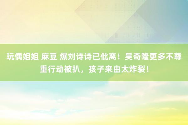 玩偶姐姐 麻豆 爆刘诗诗已仳离！吴奇隆更多不尊重行动被扒，孩子来由太炸裂！