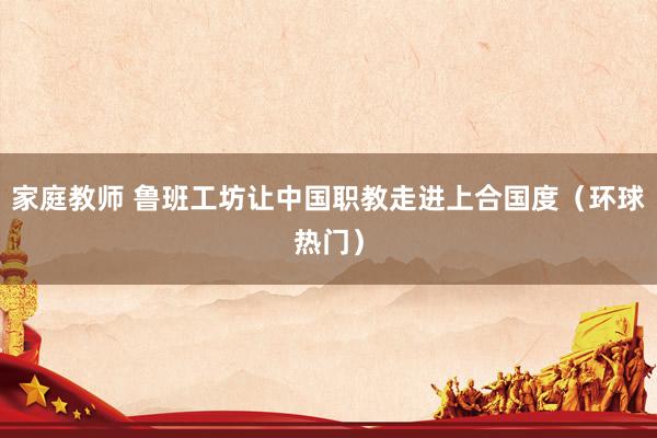 家庭教师 鲁班工坊让中国职教走进上合国度（环球热门）