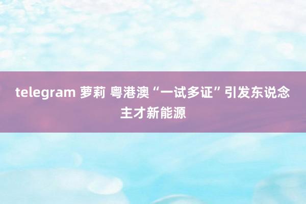 telegram 萝莉 粤港澳“一试多证”引发东说念主才新能源