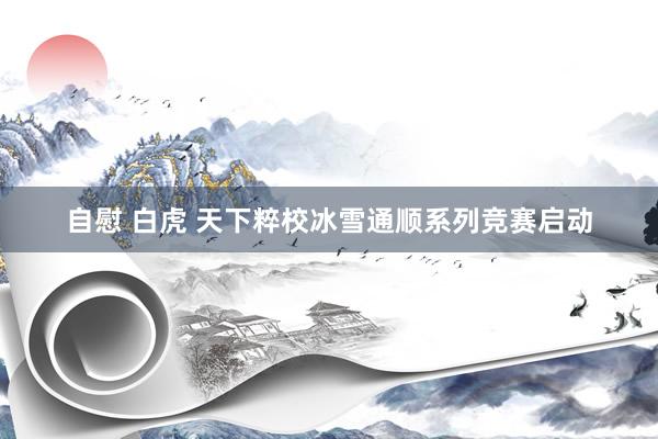 自慰 白虎 天下粹校冰雪通顺系列竞赛启动