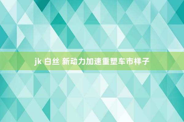 jk 白丝 新动力加速重塑车市样子