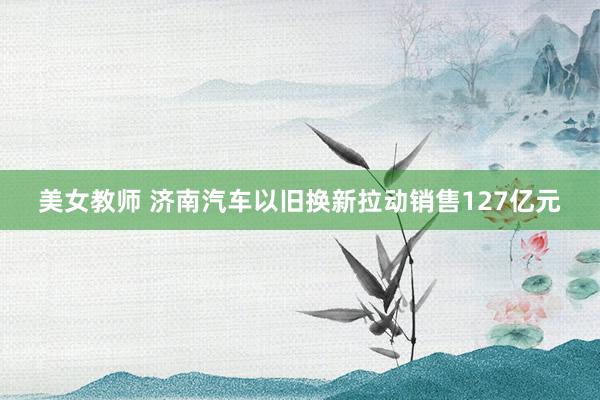 美女教师 济南汽车以旧换新拉动销售127亿元