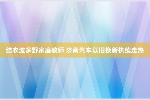 结衣波多野家庭教师 济南汽车以旧换新执续走热