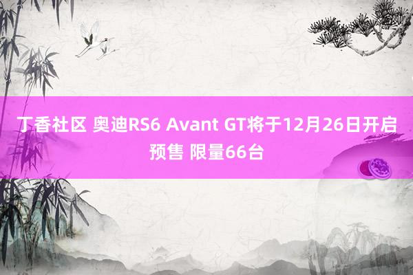 丁香社区 奥迪RS6 Avant GT将于12月26日开启预售 限量66台