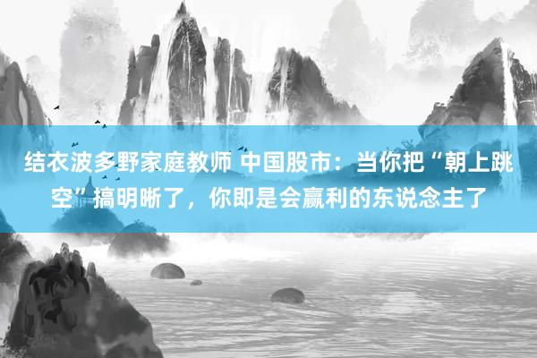 结衣波多野家庭教师 中国股市：当你把“朝上跳空”搞明晰了，你即是会赢利的东说念主了