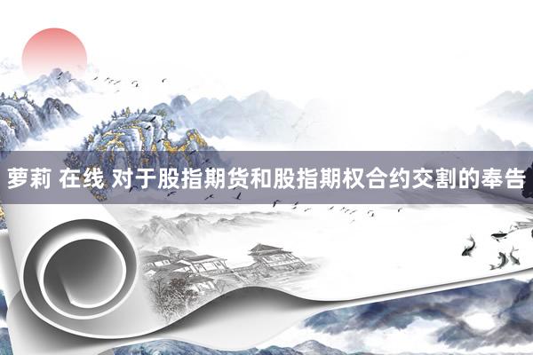 萝莉 在线 对于股指期货和股指期权合约交割的奉告