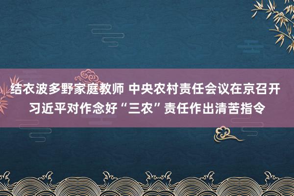结衣波多野家庭教师 中央农村责任会议在京召开 习近平对作念好“三农”责任作出清苦指令