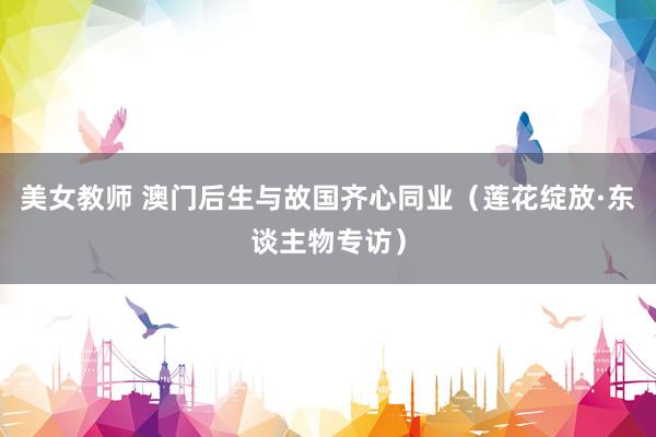 美女教师 澳门后生与故国齐心同业（莲花绽放·东谈主物专访）