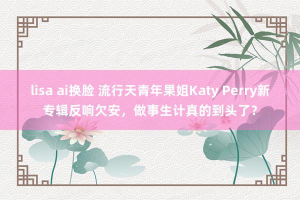 lisa ai换脸 流行天青年果姐Katy Perry新专辑反响欠安，做事生计真的到头了？
