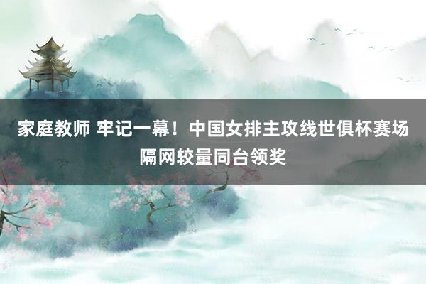 家庭教师 牢记一幕！中国女排主攻线世俱杯赛场隔网较量同台领奖