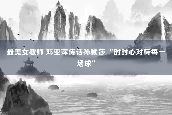 最美女教师 邓亚萍传话孙颖莎 “时时心对待每一场球”