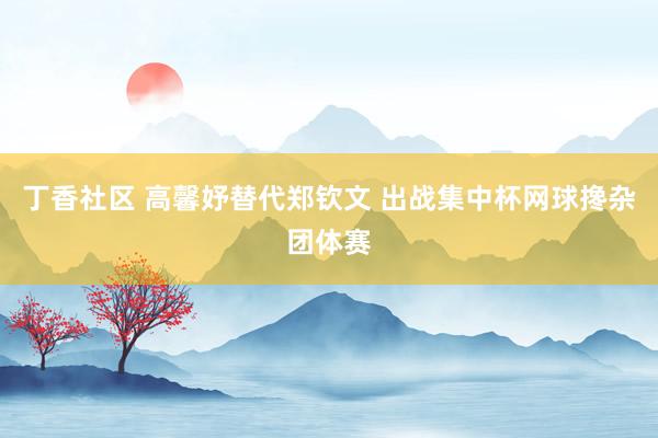 丁香社区 高馨妤替代郑钦文 出战集中杯网球搀杂团体赛