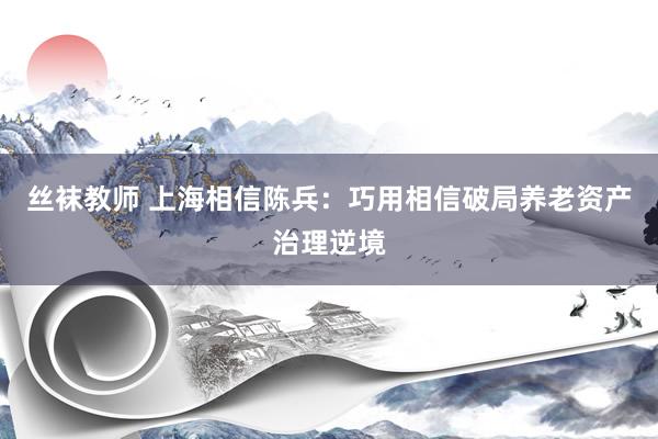 丝袜教师 上海相信陈兵：巧用相信破局养老资产治理逆境
