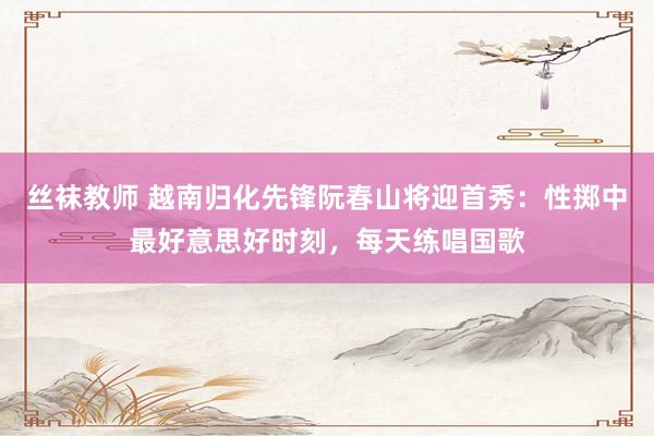 丝袜教师 越南归化先锋阮春山将迎首秀：性掷中最好意思好时刻，每天练唱国歌