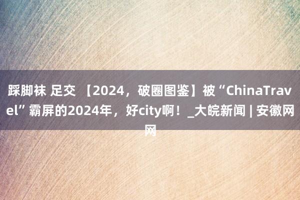 踩脚袜 足交 【2024，破圈图鉴】被“ChinaTravel”霸屏的2024年，好city啊！_大皖新闻 | 安徽网