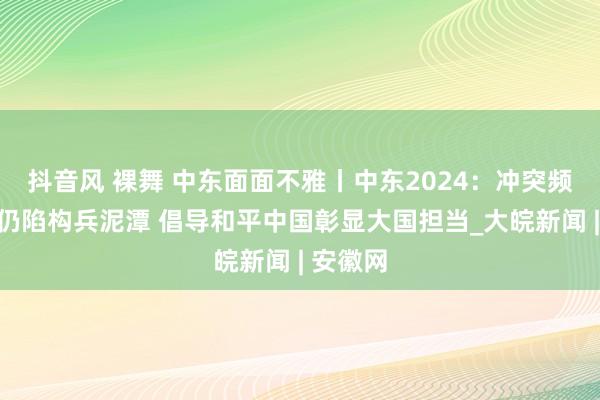 抖音风 裸舞 中东面面不雅丨中东2024：冲突频发地区仍陷构兵泥潭 倡导和平中国彰显大国担当_大皖新闻 | 安徽网