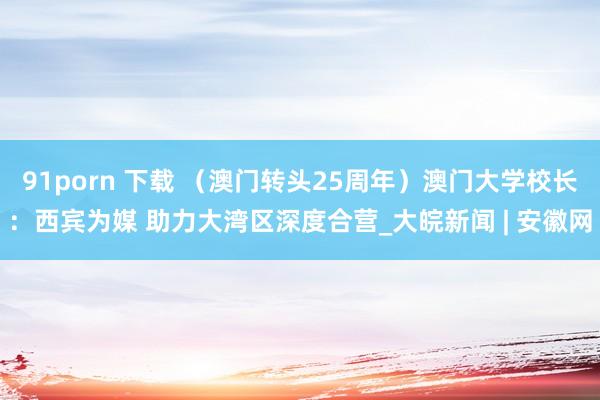 91porn 下载 （澳门转头25周年）澳门大学校长：西宾为媒 助力大湾区深度合营_大皖新闻 | 安徽网