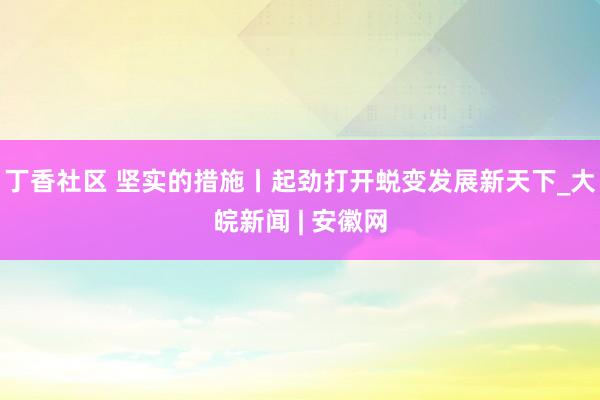 丁香社区 坚实的措施丨起劲打开蜕变发展新天下_大皖新闻 | 安徽网