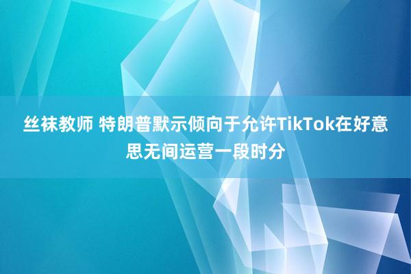 丝袜教师 特朗普默示倾向于允许TikTok在好意思无间运营一段时分