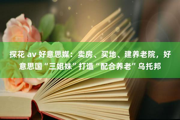探花 av 好意思媒：卖房、买地、建养老院，好意思国“三姐妹”打造“配合养老”乌托邦