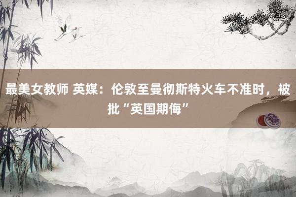 最美女教师 英媒：伦敦至曼彻斯特火车不准时，被批“英国期侮”