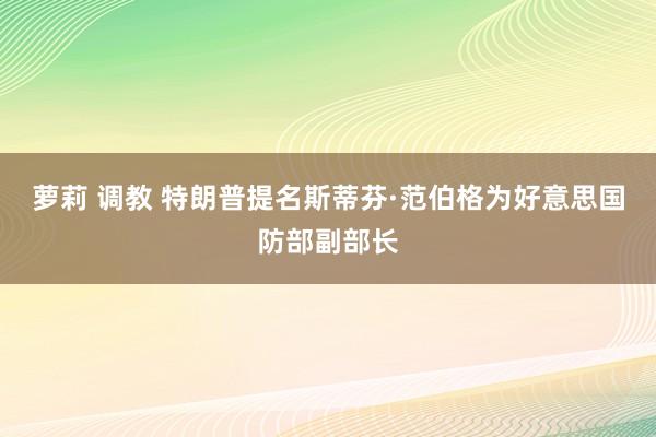 萝莉 调教 特朗普提名斯蒂芬·范伯格为好意思国防部副部长