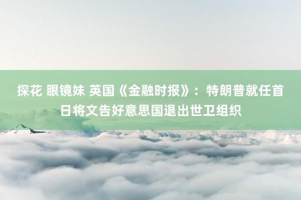 探花 眼镜妹 英国《金融时报》：特朗普就任首日将文告好意思国退出世卫组织