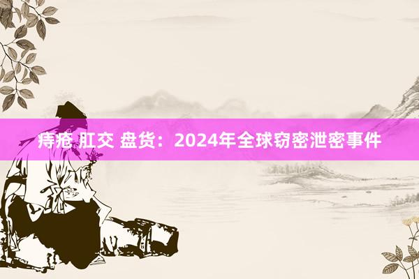 痔疮 肛交 盘货：2024年全球窃密泄密事件