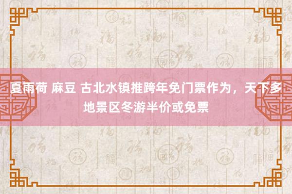 夏雨荷 麻豆 古北水镇推跨年免门票作为，天下多地景区冬游半价或免票