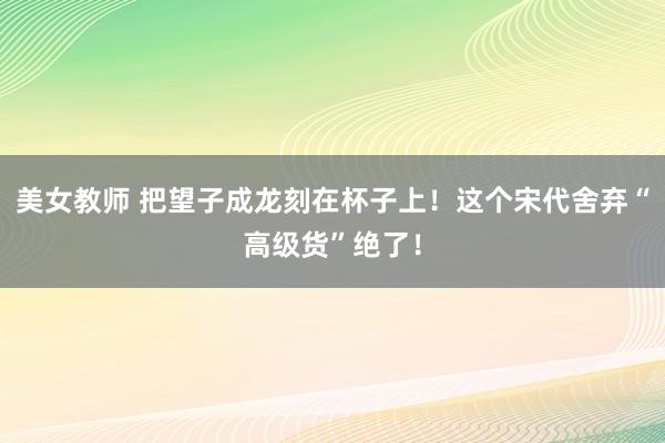 美女教师 把望子成龙刻在杯子上！这个宋代舍弃“高级货”绝了！